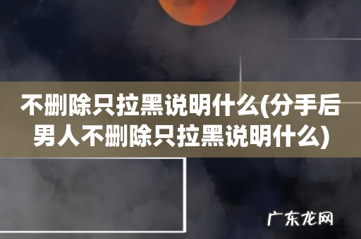分手后男人不删除只拉黑说明什么 不删除只拉黑说明什么