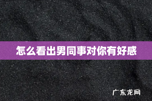 怎么看出男同事对你有好感