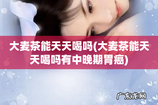 大麦茶能天天喝吗有中晚期胃癌 大麦茶能天天喝吗