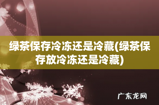 绿茶保存放冷冻还是冷藏 绿茶保存冷冻还是冷藏