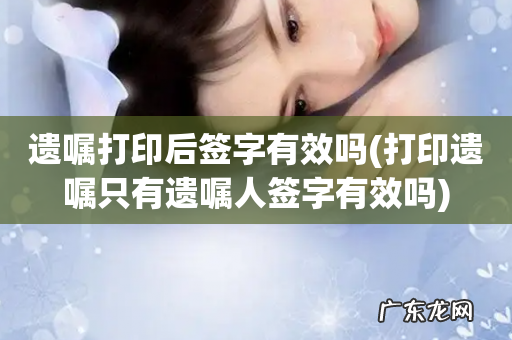 打印遗嘱只有遗嘱人签字有效吗 遗嘱打印后签字有效吗