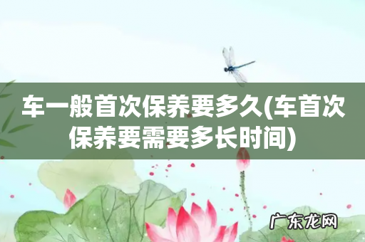 车首次保养要需要多长时间 车一般首次保养要多久