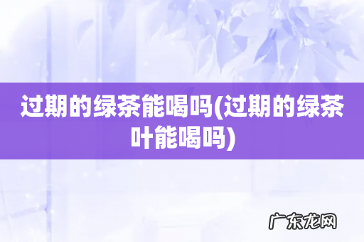 过期的绿茶叶能喝吗 过期的绿茶能喝吗