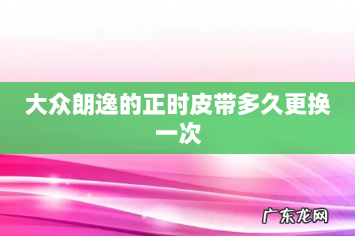 大众朗逸的正时皮带多久更换一次