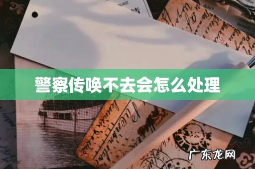 警察传唤不去会怎么处理
