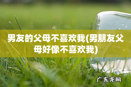 男朋友父母好像不喜欢我 男友的父母不喜欢我