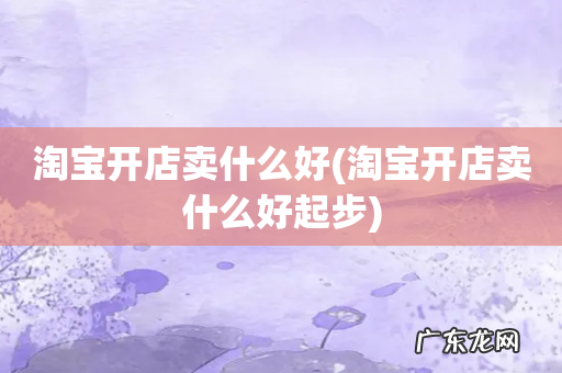 淘宝开店卖什么好起步 淘宝开店卖什么好