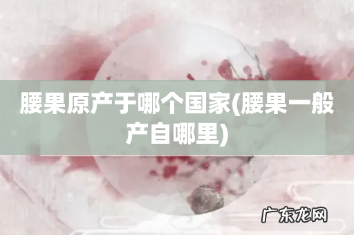 腰果一般产自哪里 腰果原产于哪个国家