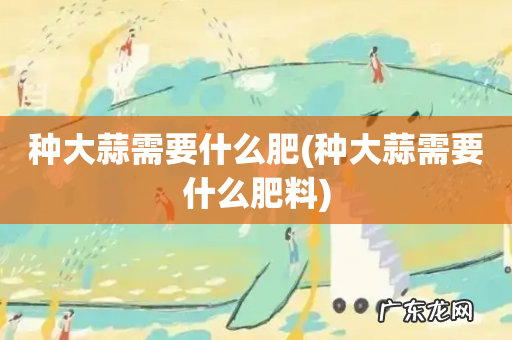 种大蒜需要什么肥料 种大蒜需要什么肥