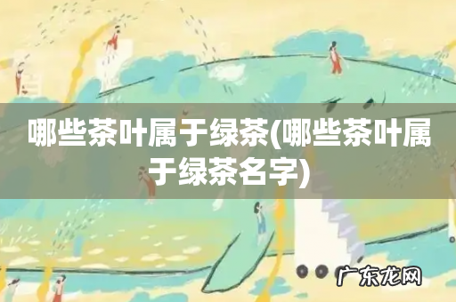 哪些茶叶属于绿茶名字 哪些茶叶属于绿茶