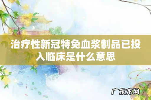 治疗性新冠特免血浆制品已投入临床是什么意思