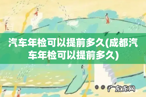 成都汽车年检可以提前多久 汽车年检可以提前多久