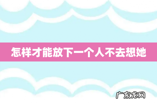 怎样才能放下一个人不去想她