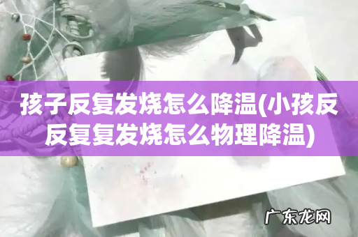 小孩反反复复发烧怎么物理降温 孩子反复发烧怎么降温