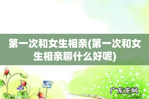 第一次和女生相亲聊什么好呢 第一次和女生相亲