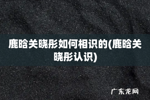 鹿晗关晓彤认识 鹿晗关晓彤如何相识的
