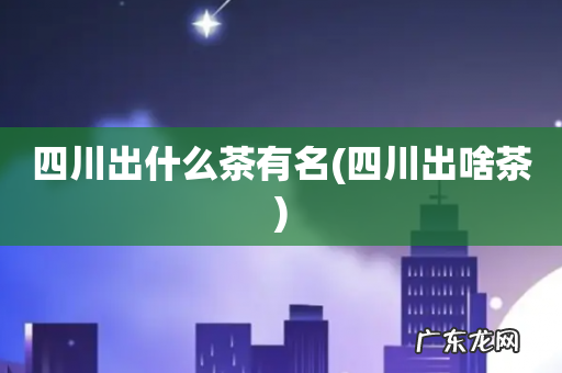 四川出啥茶 四川出什么茶有名