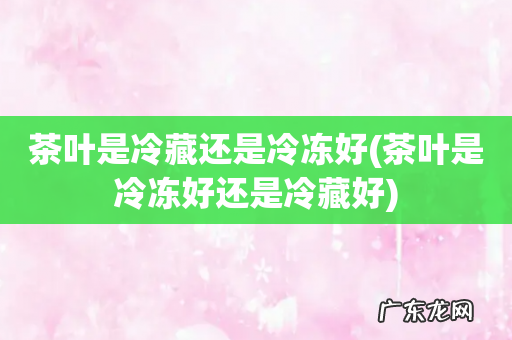 茶叶是冷冻好还是冷藏好 茶叶是冷藏还是冷冻好