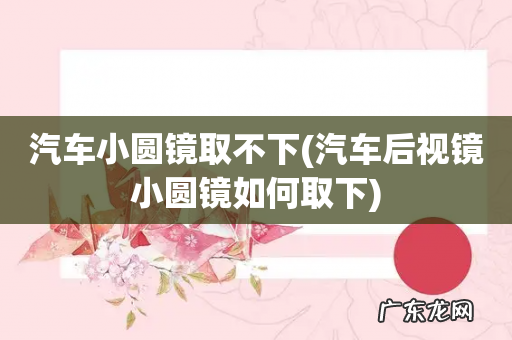 汽车后视镜小圆镜如何取下 汽车小圆镜取不下