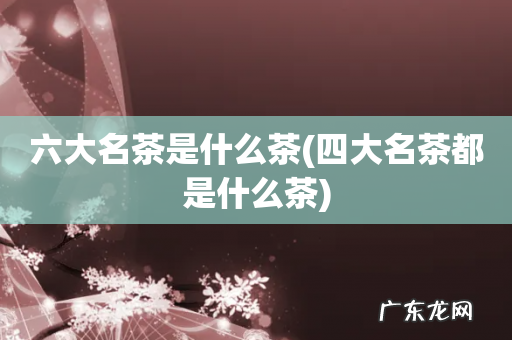 四大名茶都是什么茶 六大名茶是什么茶