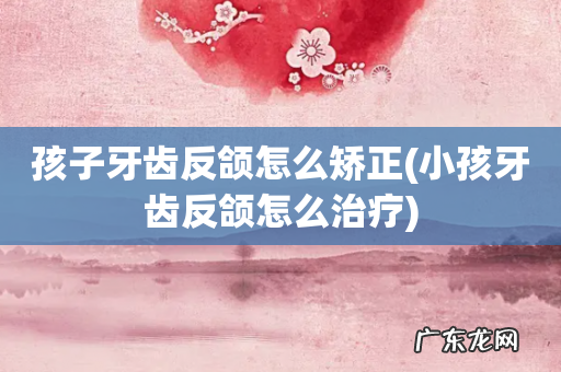 小孩牙齿反颌怎么治疗 孩子牙齿反颌怎么矫正