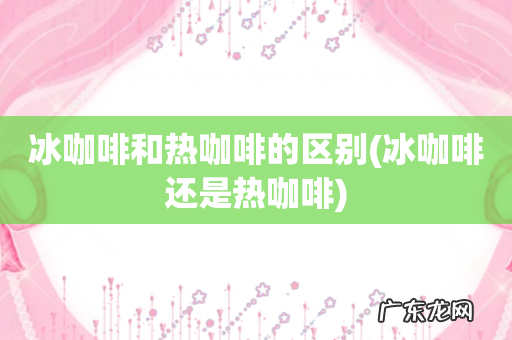 冰咖啡还是热咖啡 冰咖啡和热咖啡的区别