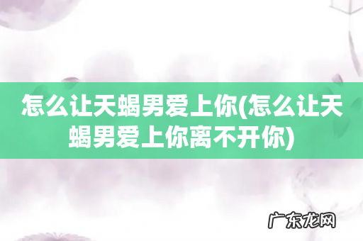 怎么让天蝎男爱上你离不开你 怎么让天蝎男爱上你
