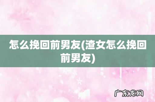 渣女怎么挽回前男友 怎么挽回前男友