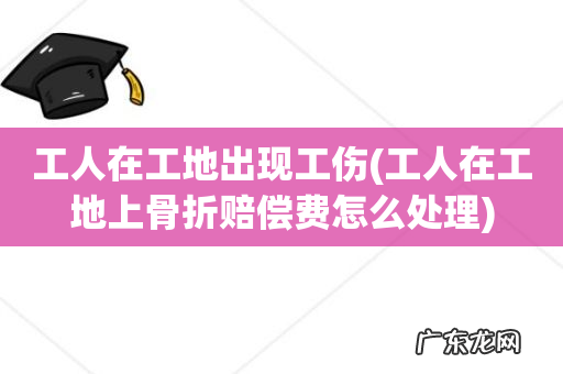 工人在工地上骨折赔偿费怎么处理 工人在工地出现工伤