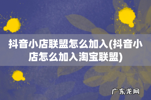 抖音小店怎么加入淘宝联盟 抖音小店联盟怎么加入