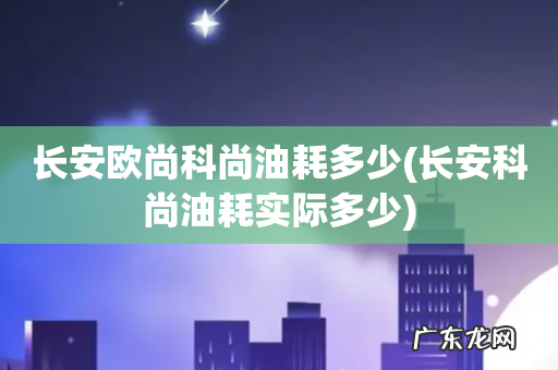长安科尚油耗实际多少 长安欧尚科尚油耗多少