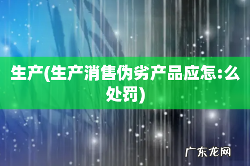 生产消售伪劣产品应怎:么处罚 生产