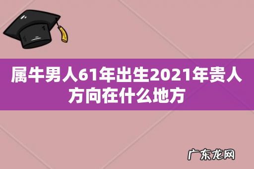 属牛男人61年出生2021年贵人方向在什么地方