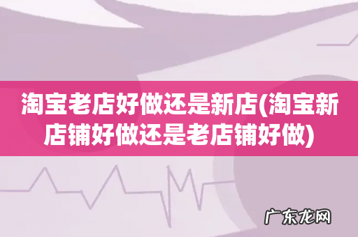 淘宝新店铺好做还是老店铺好做 淘宝老店好做还是新店