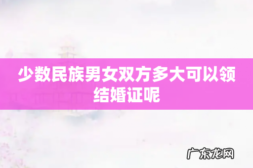 少数民族男女双方多大可以领结婚证呢