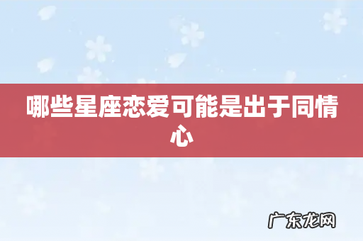 哪些星座恋爱可能是出于同情心