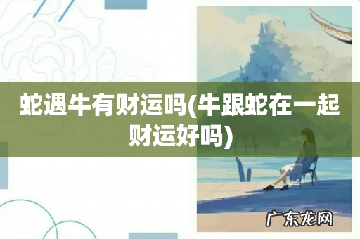 牛跟蛇在一起财运好吗 蛇遇牛有财运吗