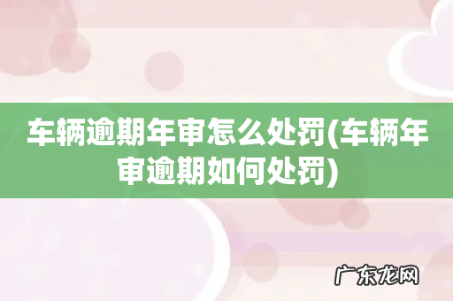 车辆年审逾期如何处罚 车辆逾期年审怎么处罚