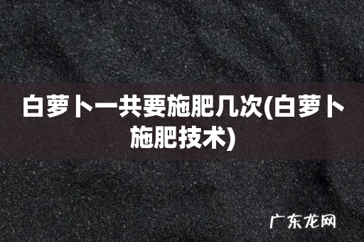 白萝卜施肥技术 白萝卜一共要施肥几次