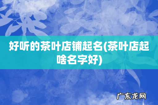茶叶店起啥名字好 好听的茶叶店铺起名