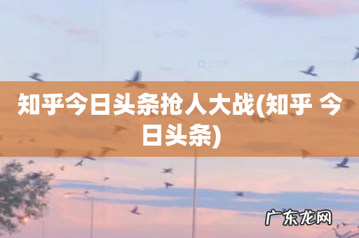 知乎 今日头条 知乎今日头条抢人大战