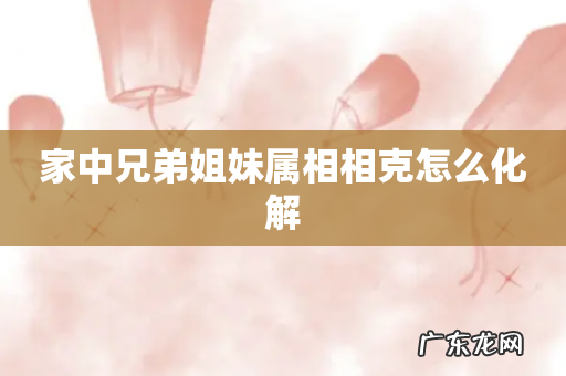 家中兄弟姐妹属相相克怎么化解
