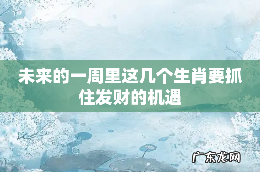 未来的一周里这几个生肖要抓住发财的机遇