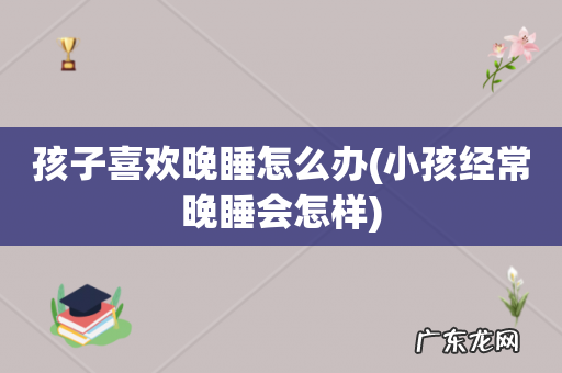 小孩经常晚睡会怎样 孩子喜欢晚睡怎么办