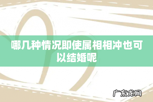 哪几种情况即使属相相冲也可以结婚呢