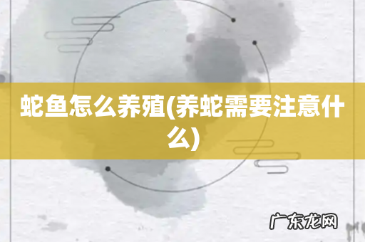 养蛇需要注意什么 蛇鱼怎么养殖