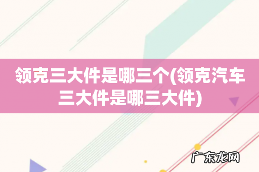 领克汽车三大件是哪三大件 领克三大件是哪三个