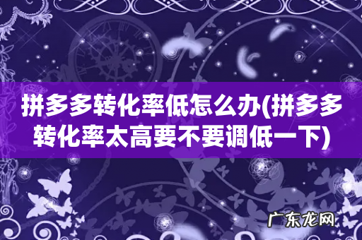 拼多多转化率太高要不要调低一下 拼多多转化率低怎么办