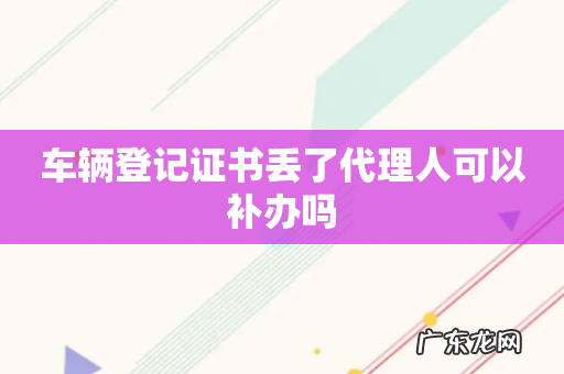 车辆登记证书丢了代理人可以补办吗