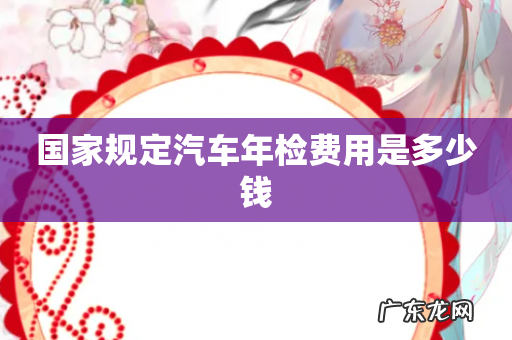 国家规定汽车年检费用是多少钱